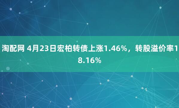 淘配网 4月23日宏柏转债上涨1.46%，转股溢价率18.16%