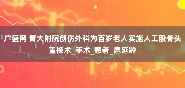 广盛网 青大附院创伤外科为百岁老人实施人工股骨头置换术_手术_患者_扈延龄