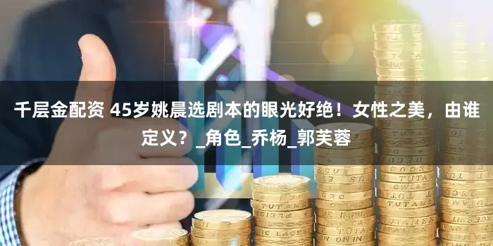 千层金配资 45岁姚晨选剧本的眼光好绝！女性之美，由谁定义？_角色_乔杨_郭芙蓉