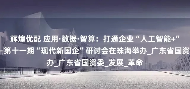 辉煌优配 应用·数据·智算：打通企业“人工智能+”最后一公里——第十一期“现代新国企”研讨会在珠海举办_广东省国资委_发展_革命