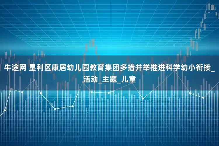 牛途网 垦利区康居幼儿园教育集团多措并举推进科学幼小衔接_活动_主题_儿童