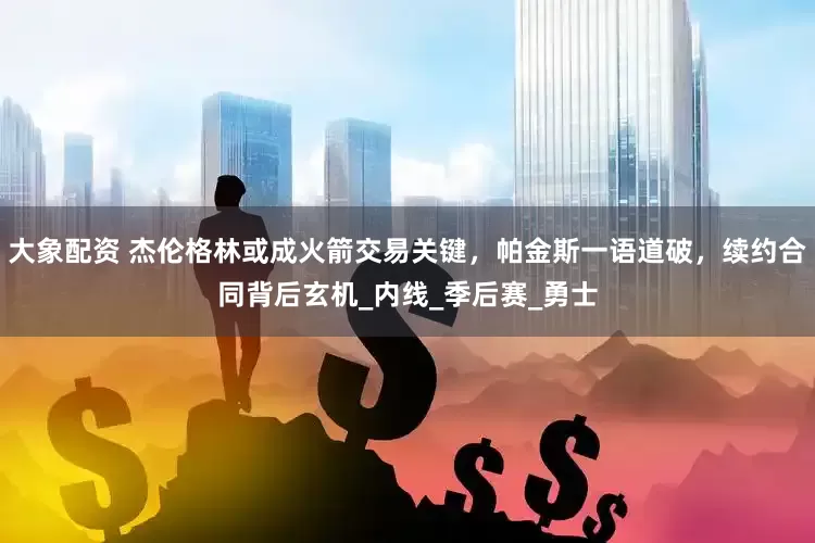 大象配资 杰伦格林或成火箭交易关键，帕金斯一语道破，续约合同背后玄机_内线_季后赛_勇士