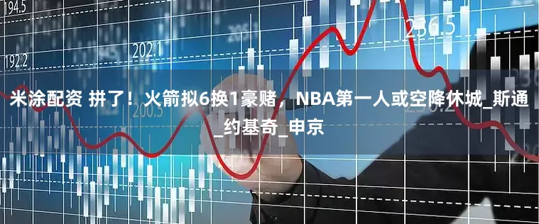米涂配资 拼了！火箭拟6换1豪赌，NBA第一人或空降休城_斯通_约基奇_申京