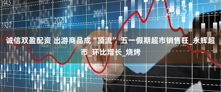 诚信双盈配资 出游商品成“顶流” 五一假期超市销售旺_永辉超市_环比增长_烧烤