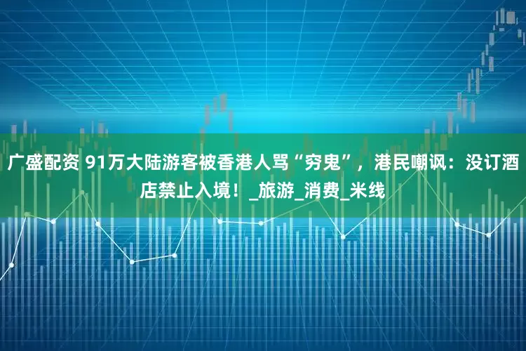 广盛配资 91万大陆游客被香港人骂“穷鬼”，港民嘲讽：没订酒店禁止入境！_旅游_消费_米线
