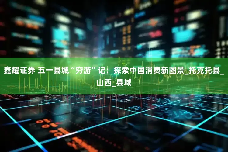 鑫耀证券 五一县城“穷游”记：探索中国消费新图景_托克托县_山西_县域