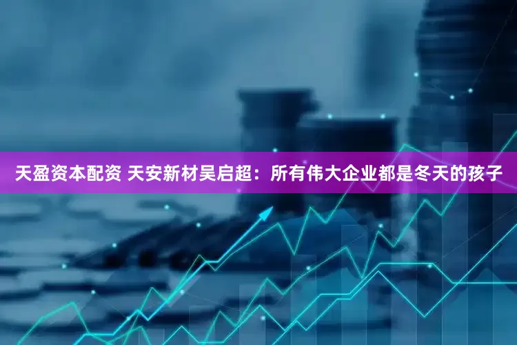 天盈资本配资 天安新材吴启超：所有伟大企业都是冬天的孩子
