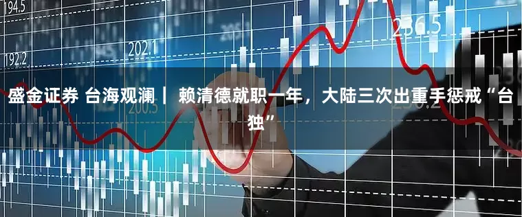 盛金证券 台海观澜｜ 赖清德就职一年，大陆三次出重手惩戒“台独”