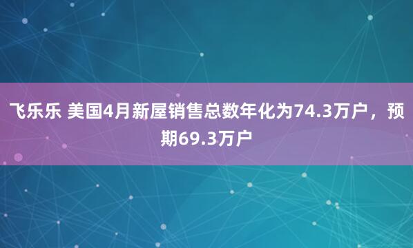 飞乐乐 美国4月新屋销售总数年化为74.3万户，预期69.3万户