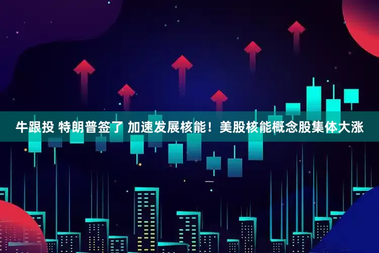 牛跟投 特朗普签了 加速发展核能！美股核能概念股集体大涨