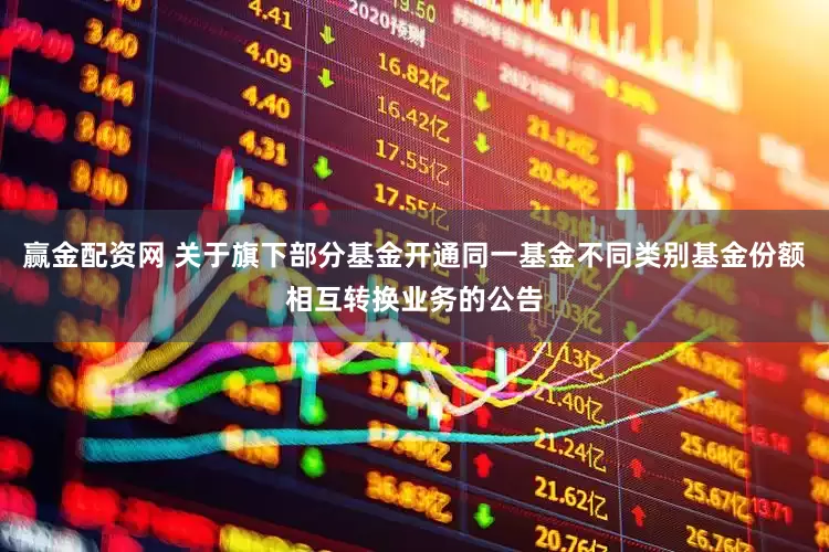 赢金配资网 关于旗下部分基金开通同一基金不同类别基金份额相互转换业务的公告