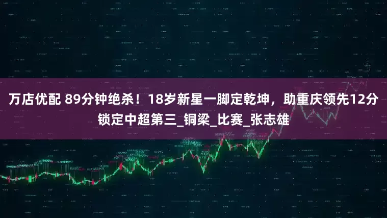 万店优配 89分钟绝杀！18岁新星一脚定乾坤，助重庆领先12分锁定中超第三_铜梁_比赛_张志雄