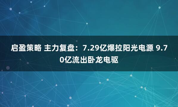 启盈策略 主力复盘：7.29亿爆拉阳光电源 9.70亿流出卧龙电驱