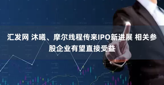 汇发网 沐曦、摩尔线程传来IPO新进展 相关参股企业有望直接受益