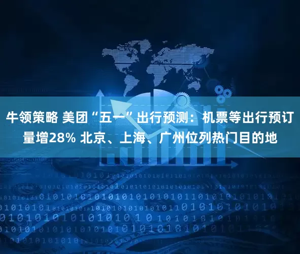 牛领策略 美团“五一”出行预测：机票等出行预订量增28% 北京、上海、广州位列热门目的地