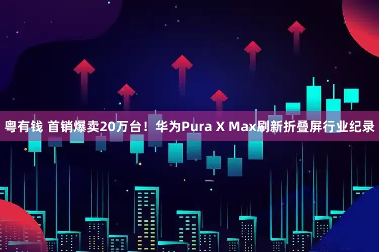 粤有钱 首销爆卖20万台！华为Pura X Max刷新折叠屏行业纪录